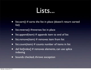 Lists...
                    •    list.sort() # sorts the list in place (doesn’t return sorted
                         list)
                    •    list.reverse() #reverses list in place
                    •    list.append(item) # appends item to end of list
                    •    list.remove(item) # removes item from list
                    •    list.count(item) # counts number of items in list
                    •    del list[index] # removes elements, can use splice
                         indexing
                    •    bounds checked, throws exception



Monday, January 28, 13
 