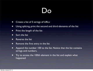 Do
                    •    Create a list of 5 strings of URLs
                    •    Using splicing, print the second and third elements of the list
                    •    Print the length of the list
                    •    Sort the list
                    •    Reverse the list
                    •    Remove the ﬁrst entry in the list
                    •    Append the number 100 to the list. Notice that the list contains
                         strings and numbers.
                    •    Try to access the 100th element in the list and explain what
                         happened



Monday, January 28, 13
 