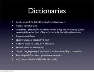Dictionaries
                    •    Can be created via dict(), {}, or {key1:val1, key2:val2, ...}
                    •    A set of key:value pairs
                    •    Unordered - probably should really be called a map not a dictionary (actual
                         ordering is based on hash of key, so key must be hashable and constant)
                    •    Can grow and shrink
                    •    Speciﬁc values are accessed via [key]
                    •    Add new values via [newKey] = newValue
                    •    Remove values via del dict[key]
                    •    Use dict.has_key(key) (or, “key in dict”) to determine if key is contained
                    •    Accessing undeﬁned values generates an exception
                    •    len() returns number of key/value pairs in dict




Monday, January 28, 13
 