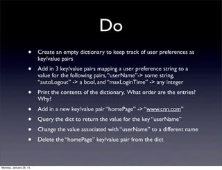 Do
                    •    Create an empty dictionary to keep track of user preferences as
                         key/value pairs
                    •    Add in 3 key/value pairs mapping a user preference string to a
                         value for the following pairs, “userName”-> some string,
                         “autoLogout” -> a bool, and “maxLoginTime” -> any integer
                    •    Print the contents of the dictionary. What order are the entries?
                         Why?
                    •    Add in a new key/value pair “homePage” -> “www.cnn.com”
                    •    Query the dict to return the value for the key “userName”
                    •    Change the value associated with “userName” to a different name
                    •    Delete the “homePage” key/value pair from the dict



Monday, January 28, 13
 