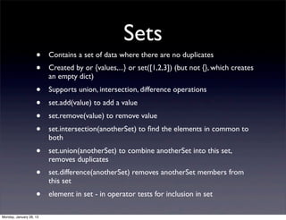 Sets
                    •    Contains a set of data where there are no duplicates
                    •    Created by or {values,...} or set([1,2,3]) (but not {}, which creates
                         an empty dict)
                    •    Supports union, intersection, difference operations
                    •    set.add(value) to add a value
                    •    set.remove(value) to remove value
                    •    set.intersection(anotherSet) to ﬁnd the elements in common to
                         both
                    •    set.union(anotherSet) to combine anotherSet into this set,
                         removes duplicates
                    •    set.difference(anotherSet) removes anotherSet members from
                         this set
                    •    element in set - in operator tests for inclusion in set

Monday, January 28, 13
 