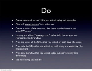 Do
                    •    Create two small sets of URLs you visited today and yesterday
                    •    Check if “www.cnn.com” is in either set
                    •    Create a union of the two sets. Are there are duplicates in the
                         union? Why not?
                    •    Lets say you visited “www.xyz.com” today. Add that to your set
                         representing today’s URLs
                    •    Print the set of all the URLs that you visited on both days (the union)
                    •    Print only the URLs that you visited on both today and yesterday (the
                         intersection)
                    •    Print only the URLs that you visited today but not yesterday (the
                         difference)
                    •    See how handy sets can be?



Monday, January 28, 13
 