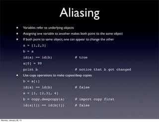 Aliasing
                •        Variables refer to underlying objects
                •        Assigning one variable to another makes both point to the same object
                •        If both point to same object, one can appear to change the other
                         a = [1,2,3]
                         b = a
                         id(a) == id(b)                          # true
                         a[0] = 99
                         print b                                 # notice that b got changed
                •        Use copy operations to make copies/deep copies
                         b = a[:]
                         id(a) == id(b)                          # false
                         a = [1, [2,3], 4]
                         b = copy.deepcopy(a)                    # import copy first
                         id(a[1]) == id(b[1])                    # false



Monday, January 28, 13
 