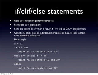 if/elif/else statements
                •        Used to conditionally perform operations
                •        Formatted as “if expression:”
                •        Note the trailing colon which is required - will trip up C/C++ programmers
                •        Conditional block must be indented, either spaces or tabs. All code in block
                         must have same indentation
                         For example:
                         a = 11
                         if a > 10:
                             print “a is greater than 10”
                         elif a>= 10 and a <= 20:
                             print “a is between 10 and 20”
                         else:
                             print “a is greater than 20”

Monday, January 28, 13
 