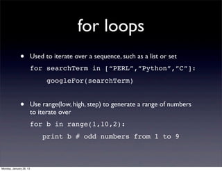for loops
              •          Used to iterate over a sequence, such as a list or set
                         for searchTerm in [“PERL”,”Python”,”C”]:
                               googleFor(searchTerm)


              •          Use range(low, high, step) to generate a range of numbers
                         to iterate over
                         for b in range(1,10,2):
                             print b # odd numbers from 1 to 9



Monday, January 28, 13
 