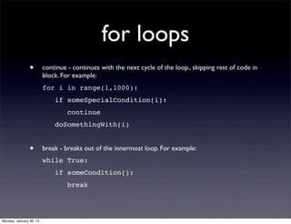 for loops
                •        continue - continues with the next cycle of the loop., skipping rest of code in
                         block. For example:
                         for i in range(1,1000):
                             if someSpecialCondition(i):
                                  continue
                             doSomethingWith(i)


                •        break - breaks out of the innermost loop. For example:
                         while True:
                             if someCondition():
                                  break




Monday, January 28, 13
 