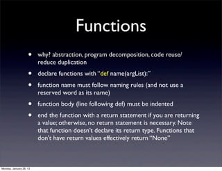 Functions
                    •    why? abstraction, program decomposition, code reuse/
                         reduce duplication
                    •    declare functions with “def name(argList):”
                    •    function name must follow naming rules (and not use a
                         reserved word as its name)
                    •    function body (line following def) must be indented
                    •    end the function with a return statement if you are returning
                         a value; otherwise, no return statement is necessary. Note
                         that function doesn’t declare its return type. Functions that
                         don't have return values effectively return “None”



Monday, January 28, 13
 