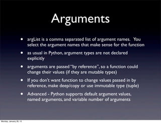 Arguments
                    •    argList is a comma separated list of argument names. You
                         select the argument names that make sense for the function
                    •    as usual in Python, argument types are not declared
                         explicitly
                    •    arguments are passed “by reference”, so a function could
                         change their values (if they are mutable types)
                    •    If you don’t want function to change values passed in by
                         reference, make deep/copy or use immutable type (tuple)
                    •    Advanced - Python supports default argument values,
                         named arguments, and variable number of arguments



Monday, January 28, 13
 