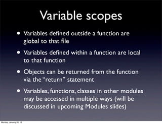 Variable scopes
                • Variables deﬁned outside a function are
                         global to that ﬁle
                • Variables deﬁned within a function are local
                         to that function
                • Objects can be returned from the function
                         via the “return” statement
                • Variables, functions, classes in other modules
                         may be accessed in multiple ways (will be
                         discussed in upcoming Modules slides)

Monday, January 28, 13
 