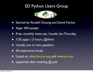 SD Python Users Group


                    •    Started by Kendall Chuang and David Fischer
                    •    Appx 300 people
                    •    Free, monthly meet-ups. Usually last Thursday
                    •    7:30, appx 1.5 hours, @Ansir
                    •    Usually one or two speakers
                    •    All experience levels
                    •    Listed on sdtechscene.org and meetup.com
                    •    (optional) after meeting @ pub

Monday, January 28, 13
 