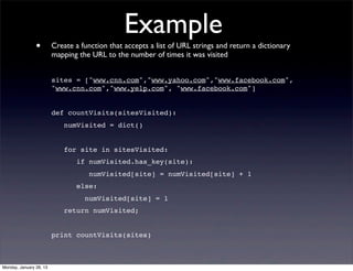 Example
                •        Create a function that accepts a list of URL strings and return a dictionary
                         mapping the URL to the number of times it was visited


                         sites = ["www.cnn.com","www.yahoo.com","www.facebook.com",
                         "www.cnn.com","www.yelp.com", "www.facebook.com"]


                         def countVisits(sitesVisited):
                            numVisited = dict()


                            for site in sitesVisited:
                                if numVisited.has_key(site):
                                    numVisited[site] = numVisited[site] + 1
                                else:
                                   numVisited[site] = 1
                            return numVisited;


                         print countVisits(sites)



Monday, January 28, 13
 