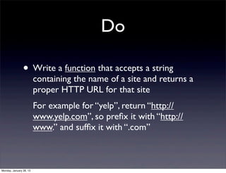 Do

                • Write a function that accepts a string
                         containing the name of a site and returns a
                         proper HTTP URL for that site
                         For example for “yelp”, return “http://
                         www.yelp.com”, so preﬁx it with “http://
                         www.” and sufﬁx it with “.com”



Monday, January 28, 13
 