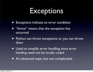 Exceptions
                    •    Exceptions indicate an error condition
                    •    “throw” means that the exception has
                         occurred
                    •    Python can throw exceptions or you can throw
                         them
                    •    Used to simplify error handling since error
                         handing need not be locally coded
                    •    An advanced topic, but not complicated


Monday, January 28, 13
 