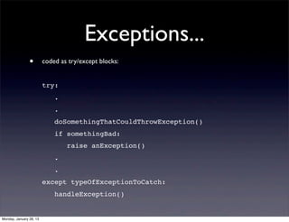 Exceptions...
                •        coded as try/except blocks:


                         try:
                             .
                             .
                             doSomethingThatCouldThrowException()
                             if somethingBad:
                                 raise anException()
                             .
                             .
                         except typeOfExceptionToCatch:
                             handleException()


Monday, January 28, 13
 