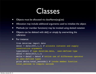 Classes
                    •    Objects must be allocated via className(argList)
                    •    Allocation may include additional arguments used to initialize the object
                    •    Methods (or member functions) may be invoked using dotted notation
                    •    Objects can be deleted with del() or simply by overwriting the
                         reference
                    •    For instance:
                         from datetime import date
                         date1 = date(2001,1,1) # allocate instance and supply
                         construction arguments
                         type(date1) # type datetime.date, user-defined type
                         date2 = date(2013,1,1)
                         delta = date2 - date1 # notice use of difference operator
                         on user-defined types
                         print delta.total_seconds() # invoke member function
                         total_seconds to compute seconds



Monday, January 28, 13
 