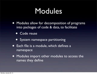Modules
                    •    Modules allow for decomposition of programs
                         into packages of code & data, to facilitate
                         •   Code reuse
                         •   System namespace partitioning
                    •    Each ﬁle is a module, which deﬁnes a
                         namespace
                    •    Modules import other modules to access the
                         names they deﬁne


Monday, January 28, 13
 