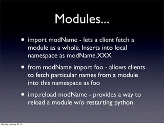 Modules...
                    • import modName - lets a client fetch a
                         module as a whole. Inserts into local
                         namespace as modName.XXX
                    • from modName import foo - allows clients
                         to fetch particular names from a module
                         into this namespace as foo
                    • imp.reload modName - provides a way to
                         reload a module w/o restarting python


Monday, January 28, 13
 