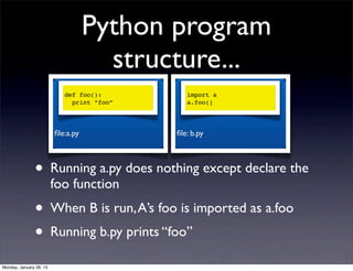 Python program
                                      structure...
                            def foo():         import a
                              print “foo”      a.foo()




                         ﬁle:a.py           ﬁle: b.py



               • Running a.py does nothing except declare the
                         foo function
               • When B is run, A’s foo is imported as a.foo
               • Running b.py prints “foo”
Monday, January 28, 13
 