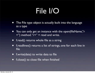 File I/O
                    •    The File type object is actually built into the language
                         as a type
                    •    You can only get an instance with the open(ﬁleName,”r
                         +”) method. “r+” = read and write.
                    •    f.read() returns whole ﬁle as a string
                    •    f.readlines() returns a list of strings, one for each line in
                         ﬁle
                    •    f.write(data) to write data to ﬁle
                    •    f.close() to close ﬁle when ﬁnished


Monday, January 28, 13
 