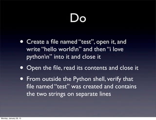 Do
                    • Create a ﬁle named “test”, open it, and
                         write “hello worldn” and then “i love
                         pythonn” into it and close it
                    • Open the ﬁle, read its contents and close it
                    • From outside the Python shell, verify that
                         ﬁle named “test” was created and contains
                         the two strings on separate lines


Monday, January 28, 13
 