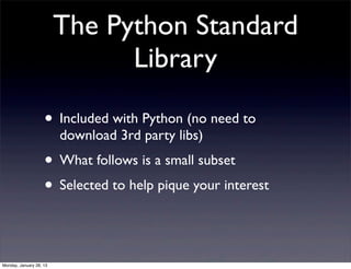 The Python Standard
                               Library

                    • Included with Python (no need to
                         download 3rd party libs)
                    • What follows is a small subset
                    • Selected to help pique your interest


Monday, January 28, 13
 