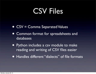 CSV Files
                    • CSV = Comma Separated Values
                    • Common format for spreadsheets and
                         databases
                    • Python includes a csv module to make
                         reading and writing of CSV ﬁles easier
                    • Handles different “dialects” of ﬁle formats

Monday, January 28, 13
 