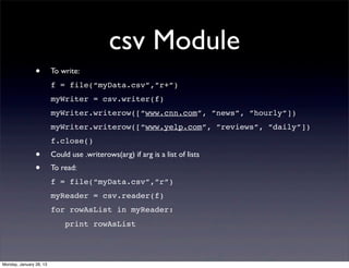 csv Module
                •        To write:
                         f = file(“myData.csv”,”r+”)
                         myWriter = csv.writer(f)
                         myWriter.writerow([“www.cnn.com”, ”news”, ”hourly”])
                         myWriter.writerow([“www.yelp.com”, ”reviews”, ”daily”])
                         f.close()
                •        Could use .writerows(arg) if arg is a list of lists
                •        To read:
                         f = file(“myData.csv”,”r”)
                         myReader = csv.reader(f)
                         for rowAsList in myReader:
                             print rowAsList




Monday, January 28, 13
 