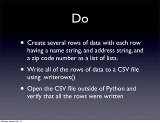Do
                    • Create several rows of data with each row
                         having a name string, and address string, and
                         a zip code number as a list of lists.
                    • Write all of the rows of data to a CSV ﬁle
                         using .writerows()
                    • Open the CSV ﬁle outside of Python and
                         verify that all the rows were written


Monday, January 28, 13
 