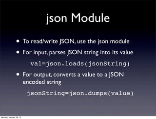 json Module
                • To read/write JSON, use the json module
                • For input, parses JSON string into its value
                           val=json.loads(jsonString)
                • For output, converts a value to a JSON
                         encoded string
                          jsonString=json.dumps(value)


Monday, January 28, 13
 