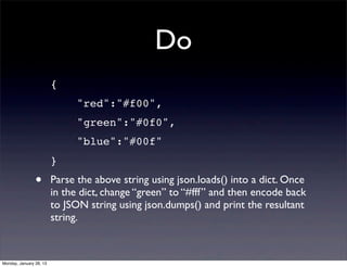 Do
                         {
                             "red":"#f00",
                             "green":"#0f0",
                             "blue":"#00f"
                         }
                •        Parse the above string using json.loads() into a dict. Once
                         in the dict, change “green” to “#fff” and then encode back
                         to JSON string using json.dumps() and print the resultant
                         string.



Monday, January 28, 13
 