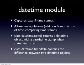 datetime module
                    • Captures date & time stamps
                    • Allows manipulations (addition & subtraction
                         of time, comparing time stamps,
                    • class datetime.now() returns a datetime
                         object with a date&time stamp when
                         statement is run
                    • class datetime.timedelta contains the
                         difference between two datetime objects


Monday, January 28, 13
 