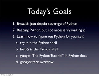 Today’s Goals
                    1. Breadth (not depth) coverage of Python
                    2. Reading Python, but not necessarily writing it
                    3. Learn how to ﬁgure out Python for yourself:
                         a. try it in the Python shell
                         b. help() in the Python shell
                         c. google “The Python Tutorial” in Python docs
                         d. google/stack overﬂow


Monday, January 28, 13
 