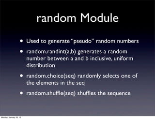 random Module
                    • Used to generate “pseudo” random numbers
                    • random.randint(a,b) generates a random
                         number between a and b inclusive, uniform
                         distribution
                    • random.choice(seq) randomly selects one of
                         the elements in the seq
                    • random.shufﬂe(seq) shufﬂes the sequence

Monday, January 28, 13
 