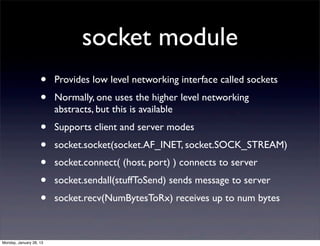 socket module
                    •    Provides low level networking interface called sockets
                    •    Normally, one uses the higher level networking
                         abstracts, but this is available
                    •    Supports client and server modes
                    •    socket.socket(socket.AF_INET, socket.SOCK_STREAM)
                    •    socket.connect( (host, port) ) connects to server
                    •    socket.sendall(stuffToSend) sends message to server
                    •    socket.recv(NumBytesToRx) receives up to num bytes



Monday, January 28, 13
 