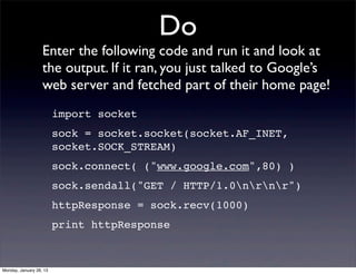 Do
                   Enter the following code and run it and look at
                   the output. If it ran, you just talked to Google’s
                   web server and fetched part of their home page!
                         import socket
                         sock = socket.socket(socket.AF_INET,
                         socket.SOCK_STREAM)
                         sock.connect( ("www.google.com",80) )
                         sock.sendall("GET / HTTP/1.0nrnr")
                         httpResponse = sock.recv(1000)
                         print httpResponse



Monday, January 28, 13
 