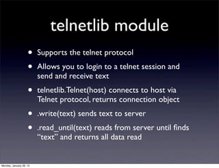 telnetlib module
                    •    Supports the telnet protocol
                    •    Allows you to login to a telnet session and
                         send and receive text
                    •    telnetlib.Telnet(host) connects to host via
                         Telnet protocol, returns connection object
                    •    .write(text) sends text to server
                    •    .read_until(text) reads from server until ﬁnds
                         “text” and returns all data read


Monday, January 28, 13
 