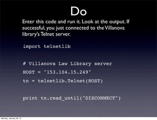 Do
                         Enter this code and run it. Look at the output. If
                         successful, you just connected to the Villanova
                         library’s Telnet server.

                         import telnetlib


                         # Villanova Law Library server
                         HOST = "153.104.15.249"
                         tn = telnetlib.Telnet(HOST)


                         print tn.read_until("DISCONNECT")


Monday, January 28, 13
 