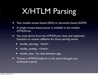 X/HTLM Parsing
                    •    Two models, stream based (SAX) or document based (DOM)
                    •    A simple stream based parser is available in the module
                         HTMLParser
                    •    You must derive from the HTMLParser class and implement
                         functions to receive callbacks for those parsing events
                         •   handle_starttag - <html>
                         •   handle_endtag - </html>
                         •   handle_data - for data between tags
                    •    Throws a HTMLParseError in the event that gets too
                         confused to parse



Monday, January 28, 13
 