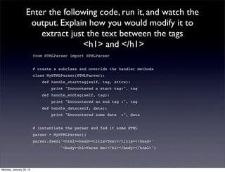 Enter the following code, run it, and watch the
                   output. Explain how you would modify it to
                      extract just the text between the tags
                                  <h1> and </h1>
                         from HTMLParser import HTMLParser


                         # create a subclass and override the handler methods
                         class MyHTMLParser(HTMLParser):
                             def handle_starttag(self, tag, attrs):
                                 print "Encountered a start tag:", tag
                             def handle_endtag(self, tag):
                                 print "Encountered an end tag :", tag
                             def handle_data(self, data):
                                 print "Encountered some data   :", data


                         # instantiate the parser and fed it some HTML
                         parser = MyHTMLParser()
                         parser.feed('<html><head><title>Test</title></head>'
                                     '<body><h1>Parse me!</h1></body></html>')




Monday, January 28, 13
 