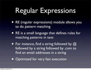 Regular Expressions
                    • RE (regular expressions) module allows you
                         to do pattern matching
                    • RE is a small language that deﬁnes rules for
                         matching patterns in text
                    • For instance, ﬁnd a string followed by @
                         followed by a string followed by .com to
                         ﬁnd an email addresses in a string
                    • Optimized for very fast execution
Monday, January 28, 13
 