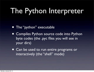 The Python Interpreter

                    • The “python” executable
                    • Compiles Python source code into Python
                         byte codes (the .pyc ﬁles you will see in
                         your dirs)
                    • Can be used to run entire programs or
                         interactively (the “shell” mode)



Monday, January 28, 13
 