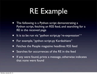 RE Example
                    •    The following is a Python script demonstrating a
                         Python script, fetching an RSS feed, and searching for a
                         RE in the received page
                    •    It is to be run via “python script.py ‘re-expression’ “
                    •    For example, “python script.py Kardashians”
                    •    Fetches the People magazine headlines RSS feed
                    •    Searches for occurrences of the RE in the feed
                    •    If any were found, prints a message, otherwise indicates
                         that none were found


Monday, January 28, 13
 