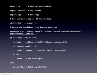 import re             # regular expressions

                import urllib2        # URL access

                import sys            # for argv

                # Use the first arg as RE search term

                whatToFind = sys.argv[1]

                # Fetch the headlines from People magazine

                response = urllib2.urlopen("http://rss.people.com/web/people/rss/
                topheadlines/index.xml")

                if response.code == 200:

                         strings = re.findall(whatToFind,response.read())

                         if len(strings) == 0:

                            print "Thankfully, another day without news"

                         else:

                            print "In the news again"

                else:

                         print "Error fetching the URL”


Monday, January 28, 13
 
