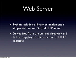 Web Server

                    • Python includes a library to implement a
                         simple web server, SimpleHTTPServer
                    • Serves ﬁles from the current directory and
                         below, mapping the dir structure to HTTP
                         requests




Monday, January 28, 13
 