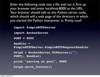 Enter the following code into a ﬁle and run it. Fire up
                your browser and enter localhost:8000 as the URL.
                Your browser should talk to this Python server code,
                which should will a web page of the directory in which
                you started the Python interpreter in. Pretty cool!
                         import SimpleHTTPServer
                         import SocketServer
                         PORT = 8000
                         Handler =
                         SimpleHTTPServer.SimpleHTTPRequestHandler
                         httpd = SocketServer.TCPServer(("",
                         PORT), Handler)
                         print "serving at port", PORT
                         httpd.serve_forever()

Monday, January 28, 13
 