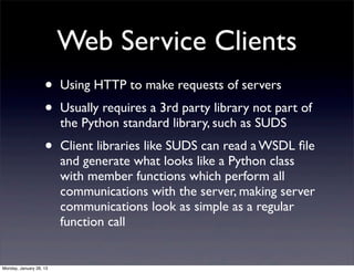 Web Service Clients
                    •    Using HTTP to make requests of servers
                    •    Usually requires a 3rd party library not part of
                         the Python standard library, such as SUDS
                    •    Client libraries like SUDS can read a WSDL ﬁle
                         and generate what looks like a Python class
                         with member functions which perform all
                         communications with the server, making server
                         communications look as simple as a regular
                         function call


Monday, January 28, 13
 