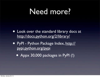 Need more?

                    • Look over the standard library docs at
                         http://docs.python.org/2/library/
                    • PyPI - Python Package Index, http://
                         pypi.python.org/pypi
                         • Appx 30,000 packages in PyPI (!)

Monday, January 28, 13
 