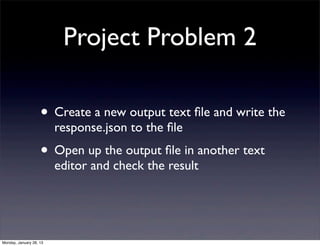 Project Problem 2

                    • Create a new output text ﬁle and write the
                         response.json to the ﬁle
                    • Open up the output ﬁle in another text
                         editor and check the result




Monday, January 28, 13
 
