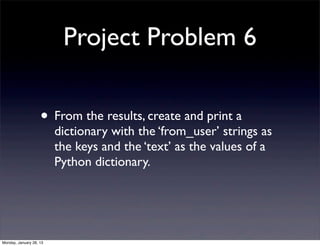 Project Problem 6

                    • From the results, create and print a
                         dictionary with the ‘from_user’ strings as
                         the keys and the ‘text’ as the values of a
                         Python dictionary.




Monday, January 28, 13
 