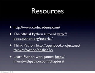 Resources

               • http://www.codecademy.com/
               • The ofﬁcial Python tutorial: http://
                         docs.python.org/tutorial/
               • Think Python: http://openbookproject.net/
                         thinkcs/python/english2e/
               • Learn Python with games: http://
                         inventwithpython.com/chapters/

Monday, January 28, 13
 